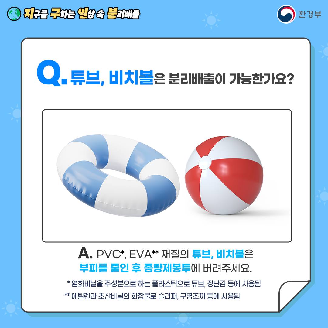 [지구를 구하는 일상 속 분리배출 | 환경부] Q. 튜브, 비치볼은 분리배출이 가능한가요? [튜브, 비치볼 그림] A. PVC*, EVA** 재질의 튜브, 비치볼은 부피를 줄인 후 종량제봉투에 버려주세요 * 염화비닐을 주성분으로 하는 플라스틱으로 튜브, 장난감 등에 사용됨, ** 에틸렌과 초산비닐의 화합물로 슬리퍼, 구명조끼 등에 사용됨