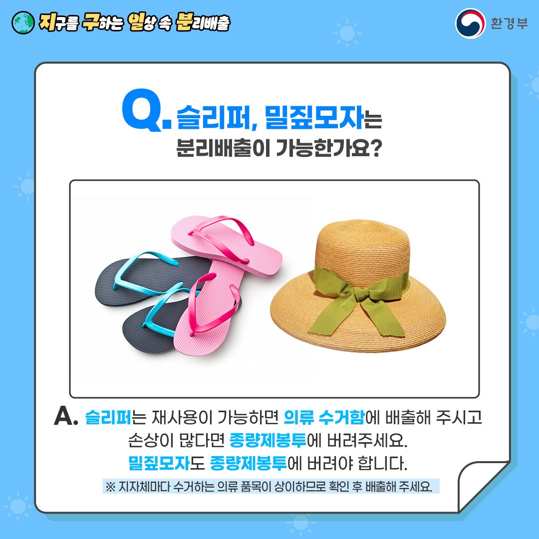 [지구를 구하는 일상 속 분리배출 | 환경부] Q. 슬리퍼, 밀집모자는 분리배출이 가능한가요? [핑크색, 파랑색 슬리퍼, 밀집모자 사진] A. 슬리퍼는 재사용이 가능하면 의류 수거함에 배출해 주시고 손상이 많다면 종량제봉투에 버려주세요. 밀짚모자도 종량제봉투에 버려야 합니다. ※ 지자체마다 수거하는 의류 품목이 상이하므로 확인 후 배출해 주세요.