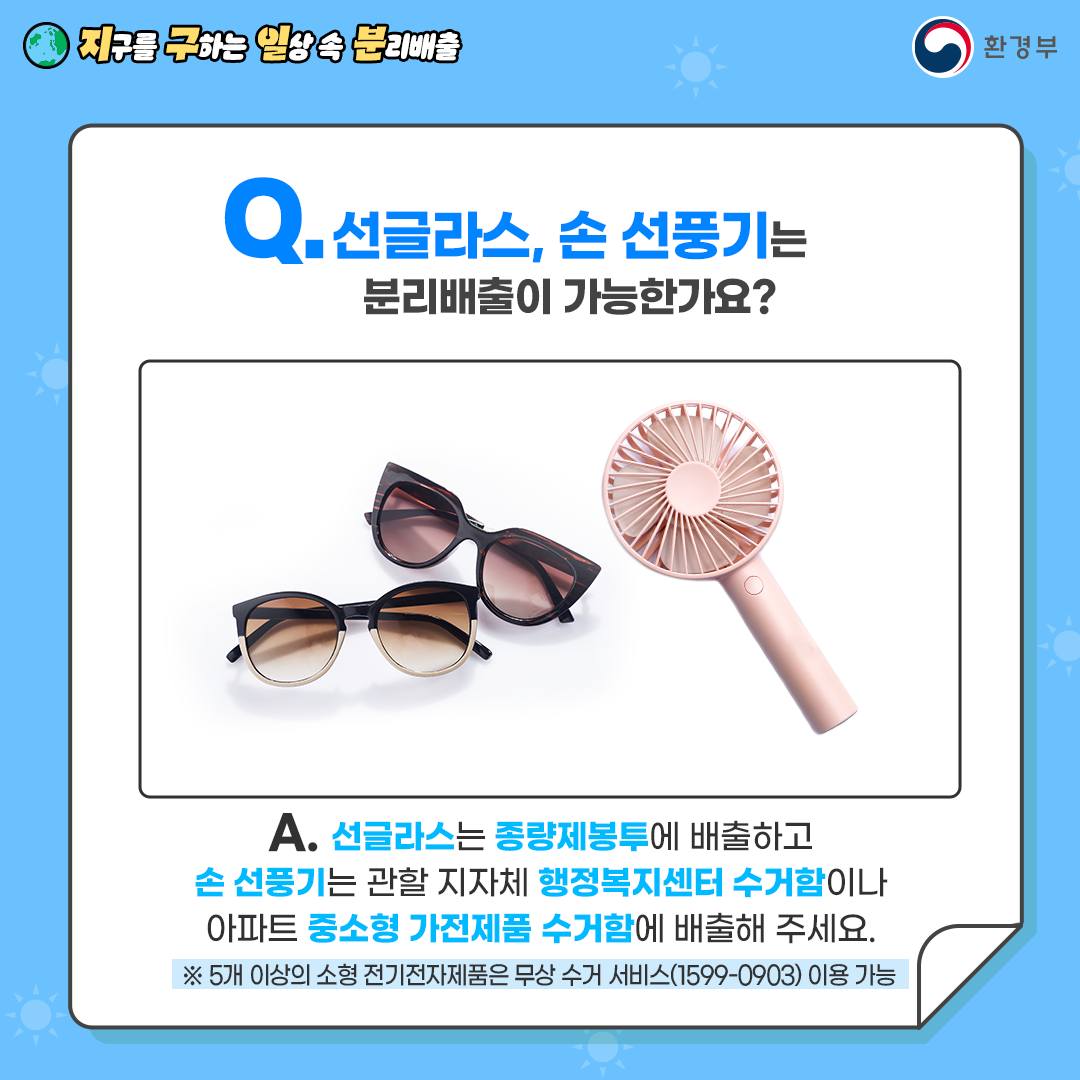 [지구를 구하는 일상 속 분리배출 | 환경부] Q. 선글라스, 손 선풍기는 분리배출이 가능한가요? [선글라스 2개, 핑크색 손 선풍기] A. 선글라스는 종량제봉투에 배출하고 손 선풍기는 관할 지자체 행정복지센터 수거함이나 아파트 중소형 가전제품 수거함에 배출해 주세요. ※ 5개 이상의 소형 전기전자제품은 무상 수거 서비스(1599-0903) 이용 가능