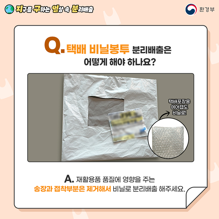 [지구를 구하는 일상 속 분리배출 | 환경부] Q. 택배 비닐봉투 분리배출은 어떻게 해야 하나요? [송장이 오려져 있는 택배봉지 사진 / 택배포장용 에어캡도 비닐로!] A. 재활용품 품질에 영향을 주는 송장과 접착부분은 제거해서 비닐로 분리배출 해주세요.