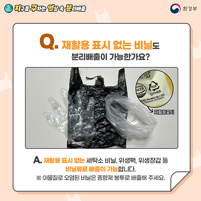 [지구를 구하는 일상 속 분리배출 | 환경부] Q. 재활용 표시 없는 비닐도 분리배출이 가능한가요? [검은봉지, 투명 비닐봉투, 비닐장갑 | 비닐류 표시(OTHER) 있는 과자 봉지 → 재활용 표시] A. 재활용 표시 없는 세탁소 비닐, 위생팩, 위생장갑 등 비닐류로 배출이 가능합니다. ※ 이물질로 오염된 비닐은 종량제 봉투로 배출해 주세요.