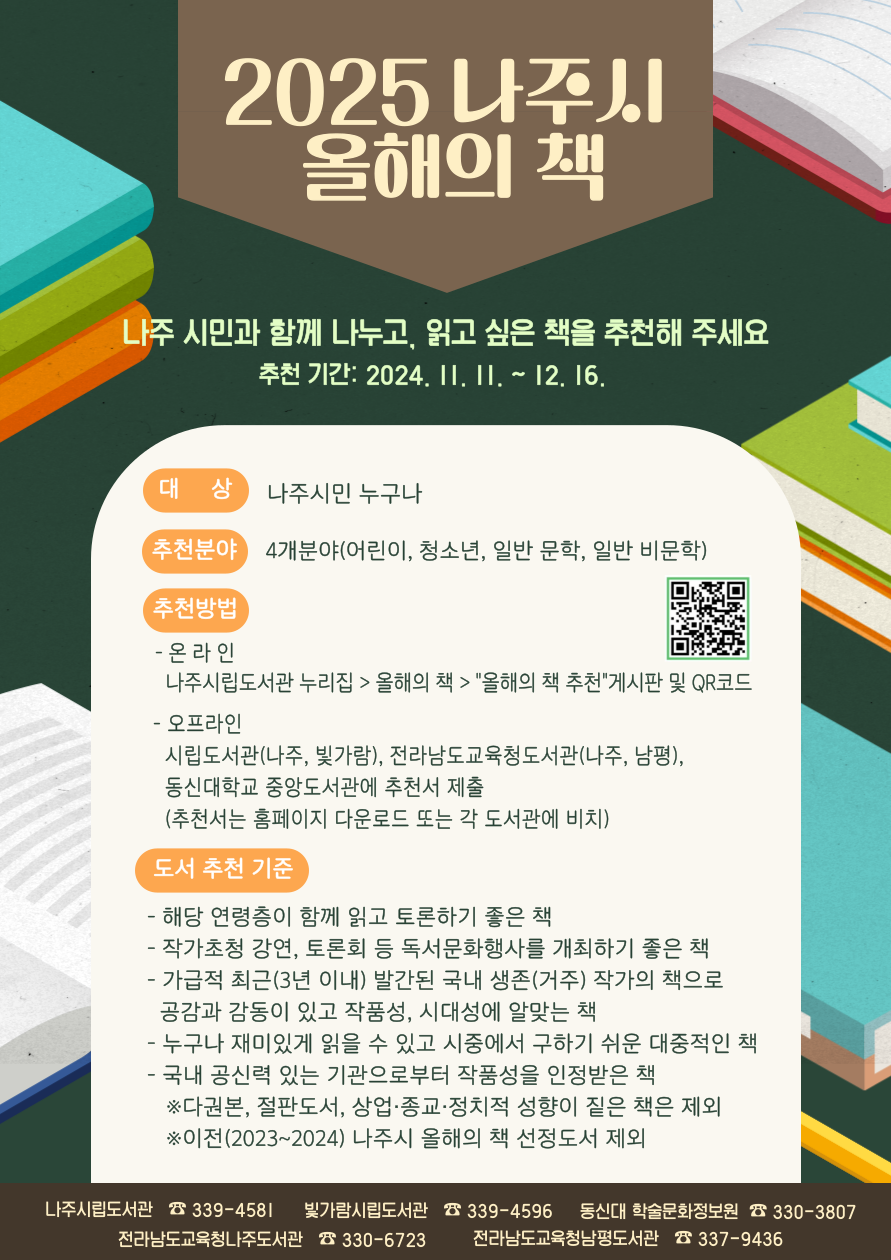 2025 나주시 올해의 책 나주 시민과 함께 나누고, 읽고 싶은 책을 추천해 주세요 추천기간 : 2024. 11. 11. ~ 12. 16. 대　　상 : 나주시민 누구나 추천분야 : 4개 분야(어린이, 청소년, 일반 문학, 일반 비문학) 추천방법 • 온라인 : 나주시립도서관 누리집 , 올해의 책 , 올해의 책 추천 게시판 및 QR코드(https://lib.naju.go.kr/cms/bbs/cms.php?dk_cms=pro_09_02) • 오프라인 : 시립도서관(나주, 빛가람), 전라남도교육청도서관(나주,남평), 동신대학교 중앙도서관에 추천서 제출(추천서는 홈페이지 다운로드 또는 각 도서관에 비치)  도서추천기준 • 해당연령층이 함께 읽고 토론하기 좋은 책 • 작가초청강연, 토론회 등 독서문화행사를 개최하기 좋은 책 • 가급적 최근(3년 이내) 발간된 국내 생존(거주) 작가의 책으로 공감과 감동이 있고 작품성, 시대성에 알맞은 책 • 누구나 재미있게 읽을 수 있고 시중에서 구하기 쉬운 대중적인 도서 • 국내 공신력 있는 기관으로부터 작품성을 인정받은 책 • 다권본, 절판도서, 상업·종교·정치적 성향 짙은 책은 제외 ※ 이전(2023~2024) 나주시 올해의 책 선정도서 제외 나주시립도서관 339-4581, 빛가람시립도서관 339-4596, 동신대 학술문화정보원 330-3807, 전라남도 교육청 나주 도서관 330-6723, 전라남도 교육청 남평도서관 337-9436
