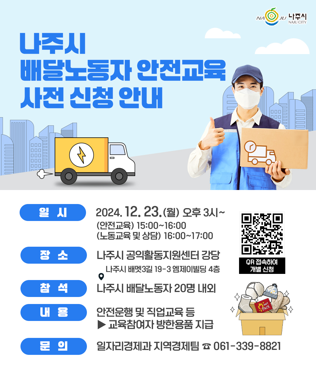나주시 배달노동자 안전교육 사전 신청 안내 (NAJU 나주시 NAJU CITY) 일시 : 2024.12.23(월) 오후 3시 ~ (안전교육) 15:00~16:00 (노동교육 및 상담) 16:00~17:00 | 장소 : 나주시 공익활동지원센터 강당 / 나주시 배멧3길 19-3 엠제이빌딩 4층 | 참석 : 나주시 배달노동자 20명 내외 | 내용 : 안전운행 및 직업교육 등 ▶ 교육참여자 방한용품 지급 | 문의 : 일자리경제과 지역경제팀 061-339-8821 [개별 신청 페이지로 연결되는 QR코드] QR 접속하여 개별 신청